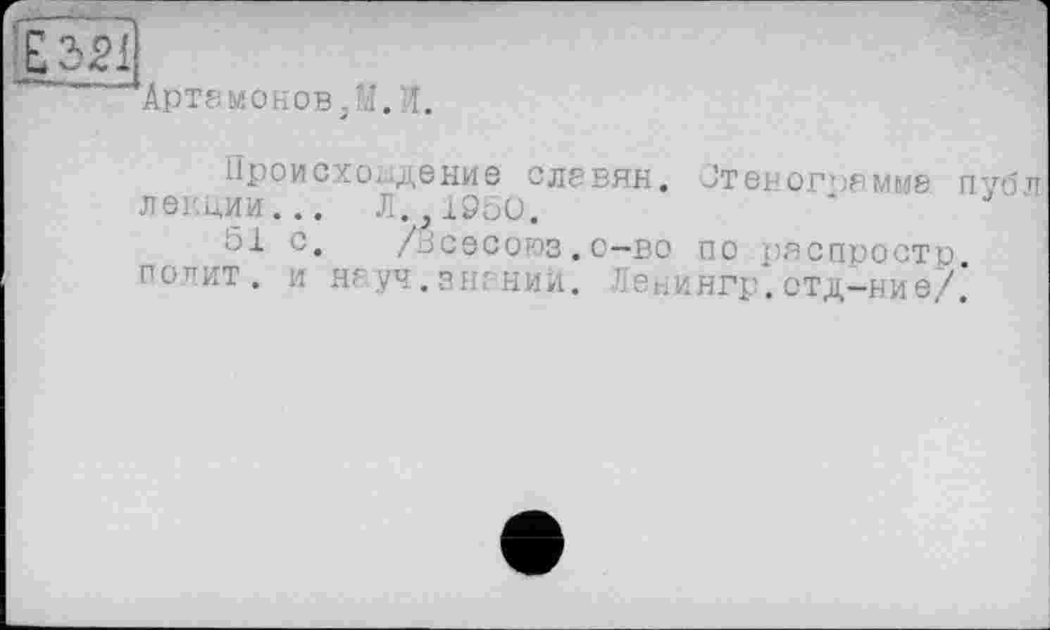 ﻿■Артамонов/.!. î.
Происхождение славян. Стенограмме nvo лекции... Л. 1050.	'
51 с.	/всевоюэ.о—во по распростр.
попит, и науч.знаний. Ленингр.отд-ние/.